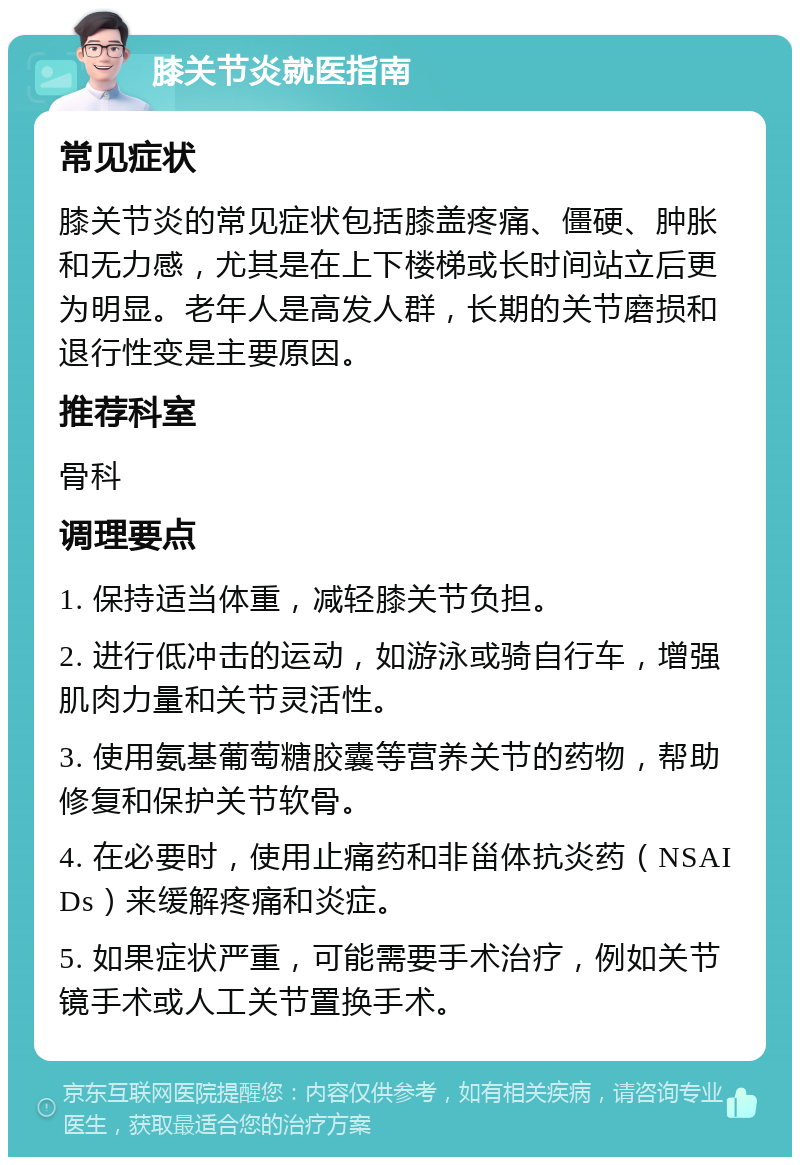 膝关节炎就医指南 常见症状 膝关节炎的常见症状包括膝盖疼痛、僵硬、肿胀和无力感，尤其是在上下楼梯或长时间站立后更为明显。老年人是高发人群，长期的关节磨损和退行性变是主要原因。 推荐科室 骨科 调理要点 1. 保持适当体重，减轻膝关节负担。 2. 进行低冲击的运动，如游泳或骑自行车，增强肌肉力量和关节灵活性。 3. 使用氨基葡萄糖胶囊等营养关节的药物，帮助修复和保护关节软骨。 4. 在必要时，使用止痛药和非甾体抗炎药（NSAIDs）来缓解疼痛和炎症。 5. 如果症状严重，可能需要手术治疗，例如关节镜手术或人工关节置换手术。