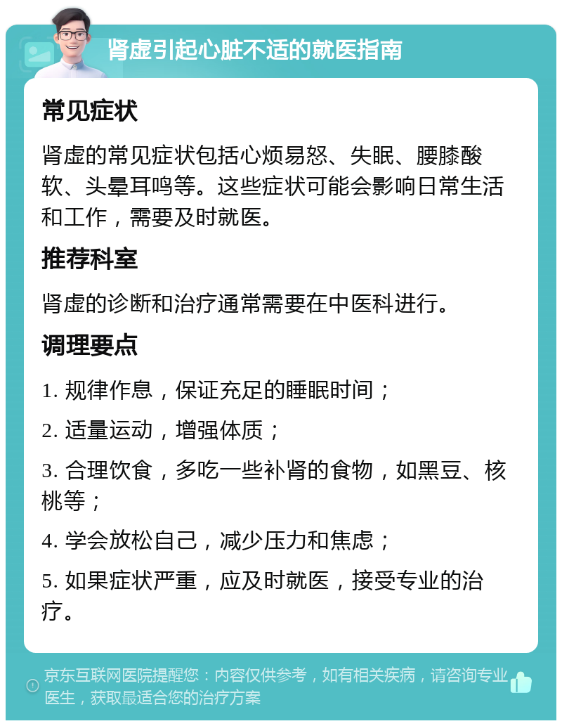 肾虚引起心脏不适的就医指南 常见症状 肾虚的常见症状包括心烦易怒、失眠、腰膝酸软、头晕耳鸣等。这些症状可能会影响日常生活和工作，需要及时就医。 推荐科室 肾虚的诊断和治疗通常需要在中医科进行。 调理要点 1. 规律作息，保证充足的睡眠时间； 2. 适量运动，增强体质； 3. 合理饮食，多吃一些补肾的食物，如黑豆、核桃等； 4. 学会放松自己，减少压力和焦虑； 5. 如果症状严重，应及时就医，接受专业的治疗。