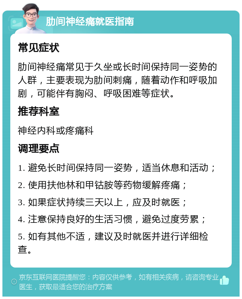 肋间神经痛就医指南 常见症状 肋间神经痛常见于久坐或长时间保持同一姿势的人群，主要表现为肋间刺痛，随着动作和呼吸加剧，可能伴有胸闷、呼吸困难等症状。 推荐科室 神经内科或疼痛科 调理要点 1. 避免长时间保持同一姿势，适当休息和活动； 2. 使用扶他林和甲钴胺等药物缓解疼痛； 3. 如果症状持续三天以上，应及时就医； 4. 注意保持良好的生活习惯，避免过度劳累； 5. 如有其他不适，建议及时就医并进行详细检查。