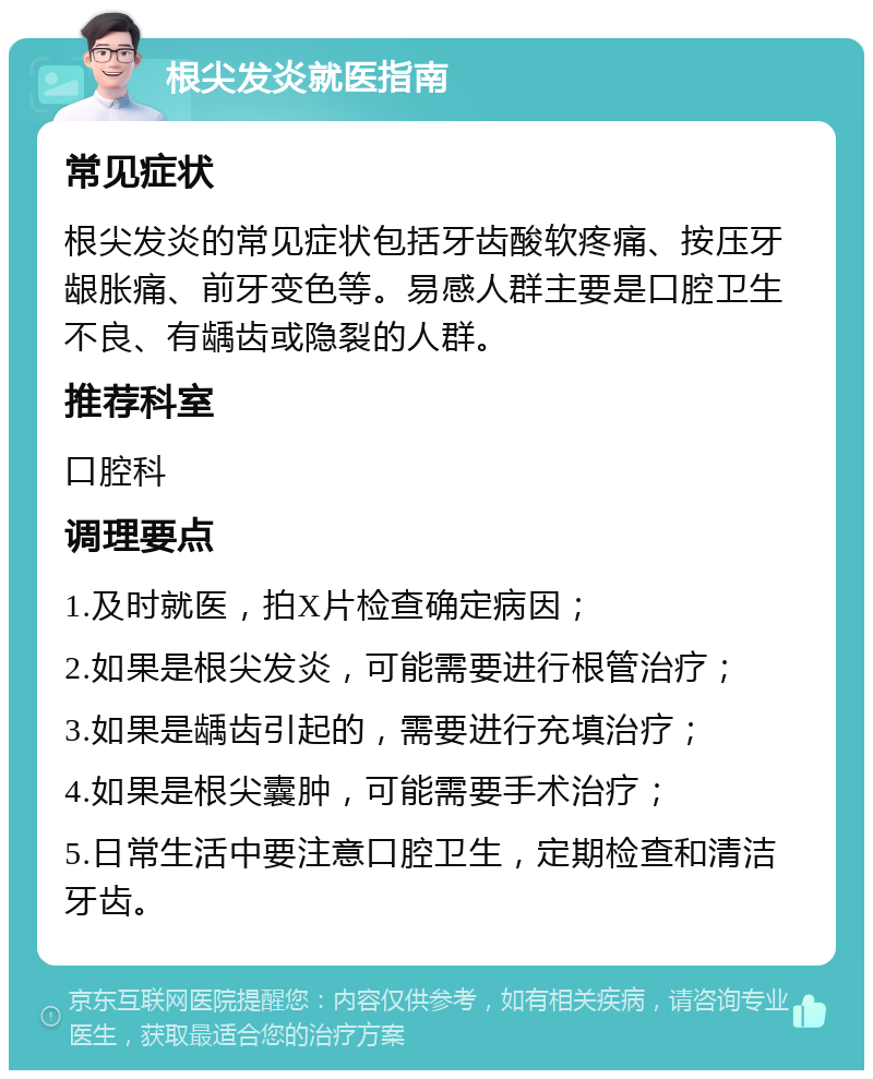 根尖发炎就医指南 常见症状 根尖发炎的常见症状包括牙齿酸软疼痛、按压牙龈胀痛、前牙变色等。易感人群主要是口腔卫生不良、有龋齿或隐裂的人群。 推荐科室 口腔科 调理要点 1.及时就医，拍X片检查确定病因； 2.如果是根尖发炎，可能需要进行根管治疗； 3.如果是龋齿引起的，需要进行充填治疗； 4.如果是根尖囊肿，可能需要手术治疗； 5.日常生活中要注意口腔卫生，定期检查和清洁牙齿。