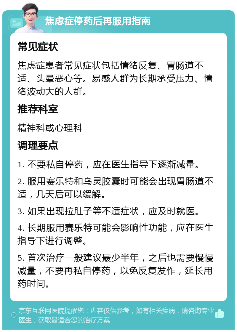 焦虑症停药后再服用指南 常见症状 焦虑症患者常见症状包括情绪反复、胃肠道不适、头晕恶心等。易感人群为长期承受压力、情绪波动大的人群。 推荐科室 精神科或心理科 调理要点 1. 不要私自停药，应在医生指导下逐渐减量。 2. 服用赛乐特和乌灵胶囊时可能会出现胃肠道不适，几天后可以缓解。 3. 如果出现拉肚子等不适症状，应及时就医。 4. 长期服用赛乐特可能会影响性功能，应在医生指导下进行调整。 5. 首次治疗一般建议最少半年，之后也需要慢慢减量，不要再私自停药，以免反复发作，延长用药时间。