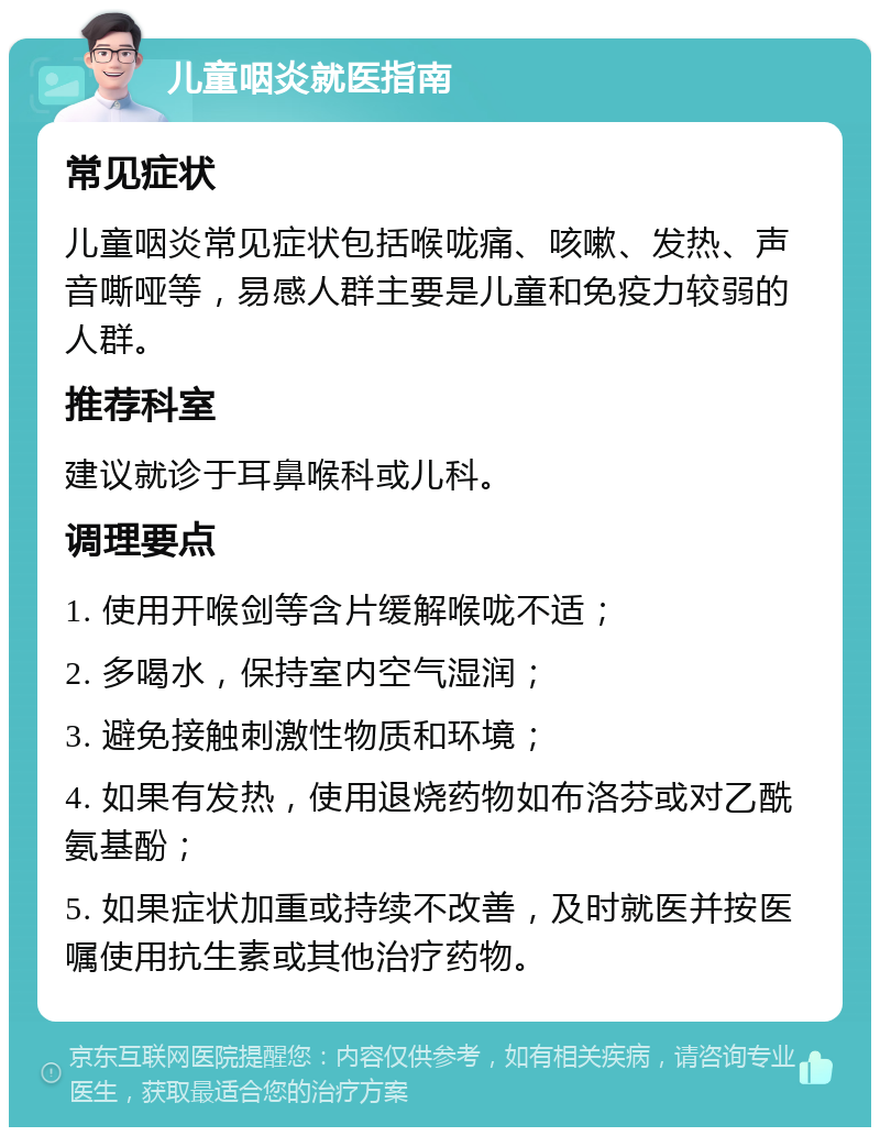 儿童咽炎就医指南 常见症状 儿童咽炎常见症状包括喉咙痛、咳嗽、发热、声音嘶哑等，易感人群主要是儿童和免疫力较弱的人群。 推荐科室 建议就诊于耳鼻喉科或儿科。 调理要点 1. 使用开喉剑等含片缓解喉咙不适； 2. 多喝水，保持室内空气湿润； 3. 避免接触刺激性物质和环境； 4. 如果有发热，使用退烧药物如布洛芬或对乙酰氨基酚； 5. 如果症状加重或持续不改善，及时就医并按医嘱使用抗生素或其他治疗药物。