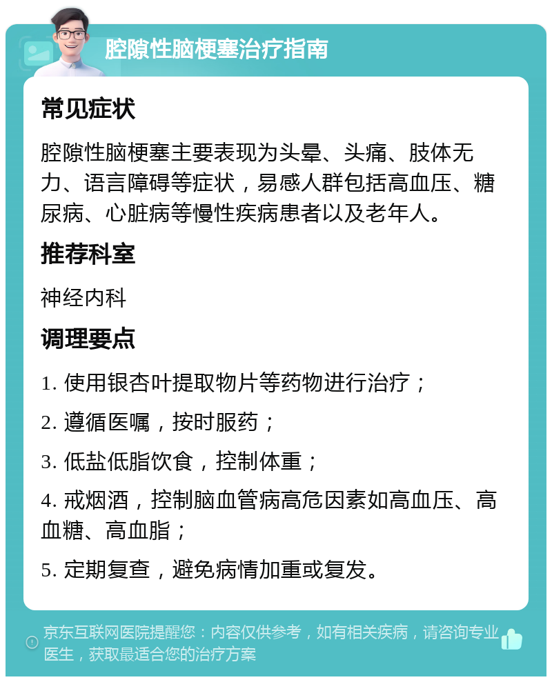 腔隙性脑梗塞治疗指南 常见症状 腔隙性脑梗塞主要表现为头晕、头痛、肢体无力、语言障碍等症状，易感人群包括高血压、糖尿病、心脏病等慢性疾病患者以及老年人。 推荐科室 神经内科 调理要点 1. 使用银杏叶提取物片等药物进行治疗； 2. 遵循医嘱，按时服药； 3. 低盐低脂饮食，控制体重； 4. 戒烟酒，控制脑血管病高危因素如高血压、高血糖、高血脂； 5. 定期复查，避免病情加重或复发。