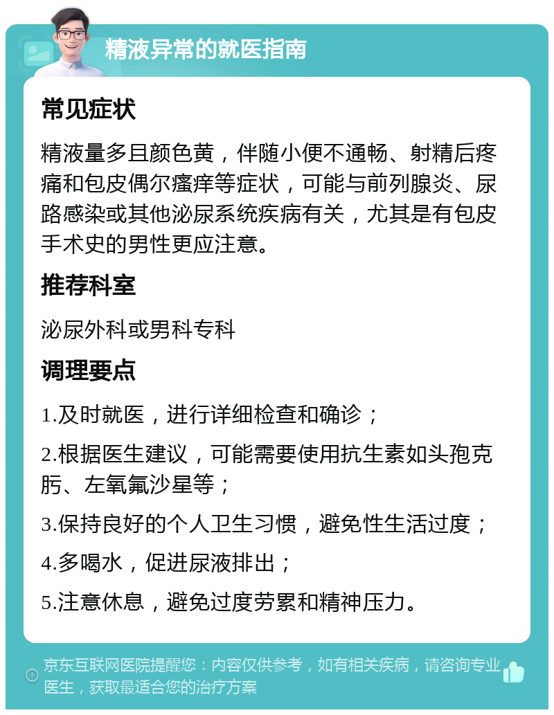 精液异常的就医指南 常见症状 精液量多且颜色黄，伴随小便不通畅、射精后疼痛和包皮偶尔瘙痒等症状，可能与前列腺炎、尿路感染或其他泌尿系统疾病有关，尤其是有包皮手术史的男性更应注意。 推荐科室 泌尿外科或男科专科 调理要点 1.及时就医，进行详细检查和确诊； 2.根据医生建议，可能需要使用抗生素如头孢克肟、左氧氟沙星等； 3.保持良好的个人卫生习惯，避免性生活过度； 4.多喝水，促进尿液排出； 5.注意休息，避免过度劳累和精神压力。