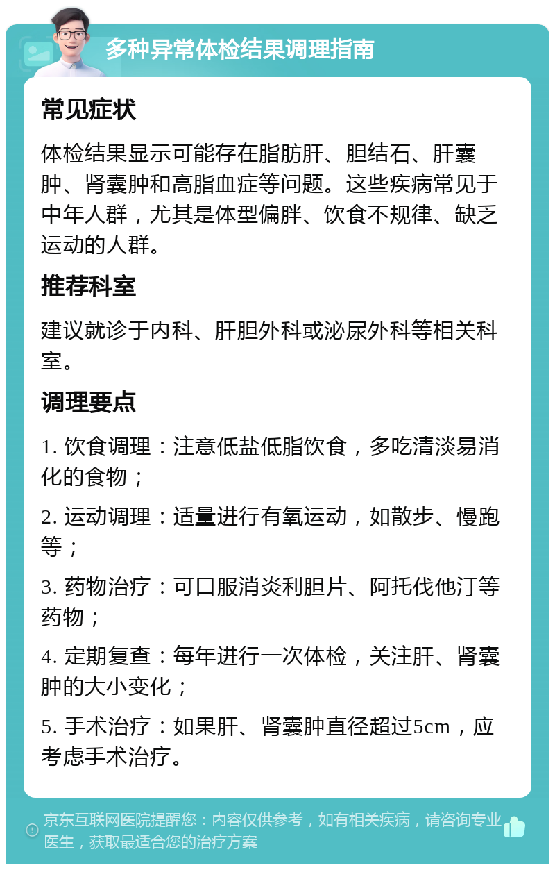 多种异常体检结果调理指南 常见症状 体检结果显示可能存在脂肪肝、胆结石、肝囊肿、肾囊肿和高脂血症等问题。这些疾病常见于中年人群，尤其是体型偏胖、饮食不规律、缺乏运动的人群。 推荐科室 建议就诊于内科、肝胆外科或泌尿外科等相关科室。 调理要点 1. 饮食调理：注意低盐低脂饮食，多吃清淡易消化的食物； 2. 运动调理：适量进行有氧运动，如散步、慢跑等； 3. 药物治疗：可口服消炎利胆片、阿托伐他汀等药物； 4. 定期复查：每年进行一次体检，关注肝、肾囊肿的大小变化； 5. 手术治疗：如果肝、肾囊肿直径超过5cm，应考虑手术治疗。