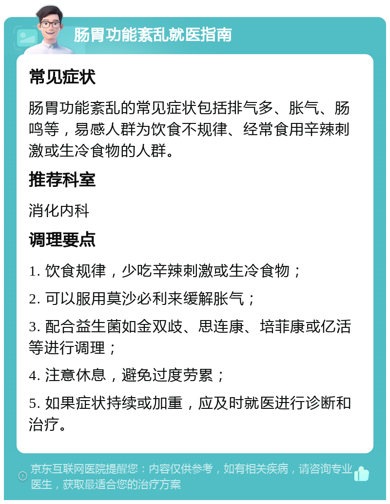 肠胃功能紊乱就医指南 常见症状 肠胃功能紊乱的常见症状包括排气多、胀气、肠鸣等，易感人群为饮食不规律、经常食用辛辣刺激或生冷食物的人群。 推荐科室 消化内科 调理要点 1. 饮食规律，少吃辛辣刺激或生冷食物； 2. 可以服用莫沙必利来缓解胀气； 3. 配合益生菌如金双歧、思连康、培菲康或亿活等进行调理； 4. 注意休息，避免过度劳累； 5. 如果症状持续或加重，应及时就医进行诊断和治疗。