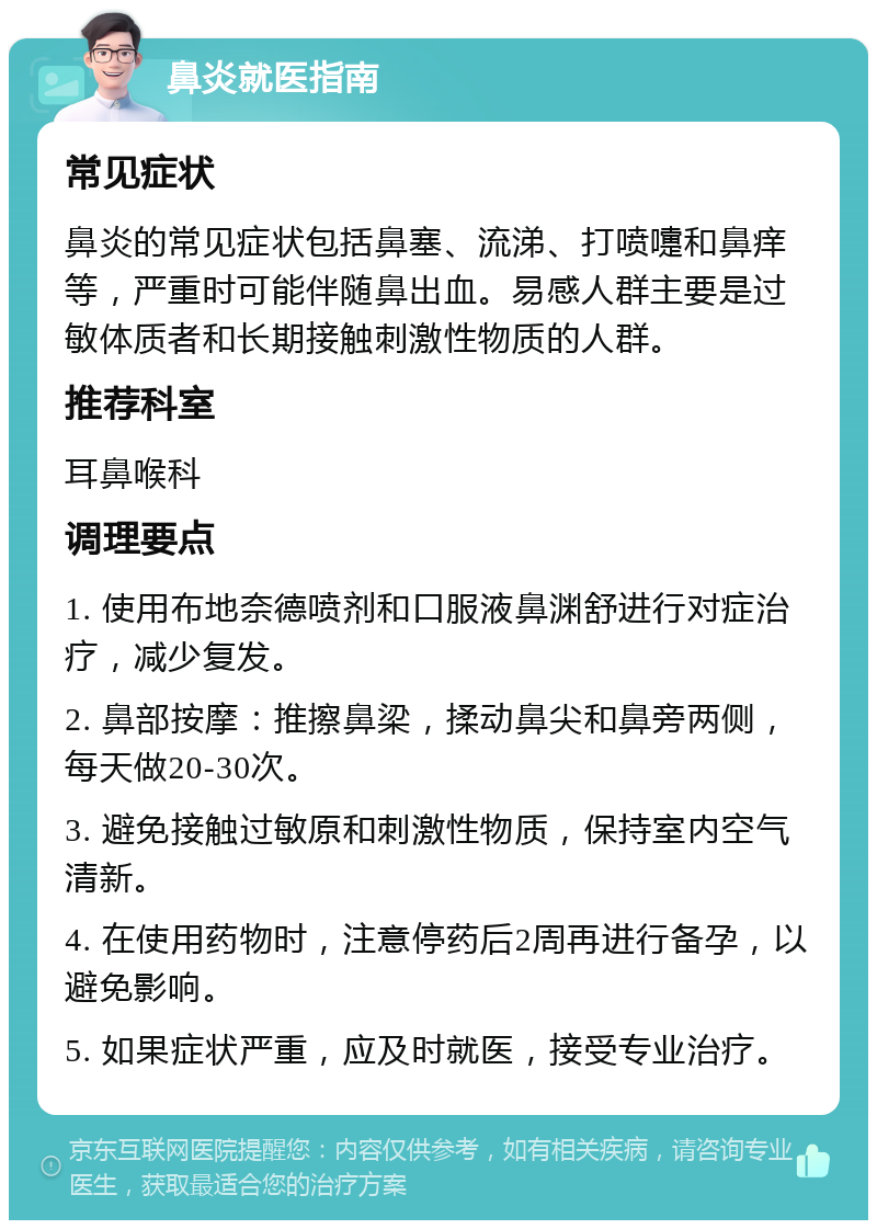 鼻炎就医指南 常见症状 鼻炎的常见症状包括鼻塞、流涕、打喷嚏和鼻痒等，严重时可能伴随鼻出血。易感人群主要是过敏体质者和长期接触刺激性物质的人群。 推荐科室 耳鼻喉科 调理要点 1. 使用布地奈德喷剂和口服液鼻渊舒进行对症治疗，减少复发。 2. 鼻部按摩：推擦鼻梁，揉动鼻尖和鼻旁两侧，每天做20-30次。 3. 避免接触过敏原和刺激性物质，保持室内空气清新。 4. 在使用药物时，注意停药后2周再进行备孕，以避免影响。 5. 如果症状严重，应及时就医，接受专业治疗。