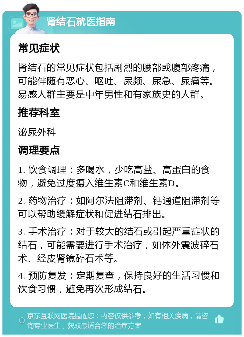 肾结石就医指南 常见症状 肾结石的常见症状包括剧烈的腰部或腹部疼痛，可能伴随有恶心、呕吐、尿频、尿急、尿痛等。易感人群主要是中年男性和有家族史的人群。 推荐科室 泌尿外科 调理要点 1. 饮食调理：多喝水，少吃高盐、高蛋白的食物，避免过度摄入维生素C和维生素D。 2. 药物治疗：如阿尔法阻滞剂、钙通道阻滞剂等可以帮助缓解症状和促进结石排出。 3. 手术治疗：对于较大的结石或引起严重症状的结石，可能需要进行手术治疗，如体外震波碎石术、经皮肾镜碎石术等。 4. 预防复发：定期复查，保持良好的生活习惯和饮食习惯，避免再次形成结石。