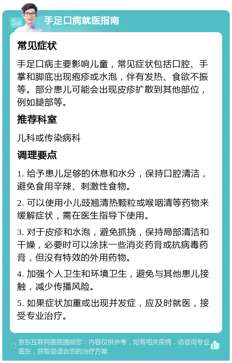 手足口病就医指南 常见症状 手足口病主要影响儿童，常见症状包括口腔、手掌和脚底出现疱疹或水泡，伴有发热、食欲不振等。部分患儿可能会出现皮疹扩散到其他部位，例如腿部等。 推荐科室 儿科或传染病科 调理要点 1. 给予患儿足够的休息和水分，保持口腔清洁，避免食用辛辣、刺激性食物。 2. 可以使用小儿豉翘清热颗粒或喉咽清等药物来缓解症状，需在医生指导下使用。 3. 对于皮疹和水泡，避免抓挠，保持局部清洁和干燥，必要时可以涂抹一些消炎药膏或抗病毒药膏，但没有特效的外用药物。 4. 加强个人卫生和环境卫生，避免与其他患儿接触，减少传播风险。 5. 如果症状加重或出现并发症，应及时就医，接受专业治疗。