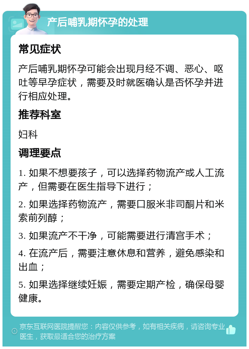 产后哺乳期怀孕的处理 常见症状 产后哺乳期怀孕可能会出现月经不调、恶心、呕吐等早孕症状，需要及时就医确认是否怀孕并进行相应处理。 推荐科室 妇科 调理要点 1. 如果不想要孩子，可以选择药物流产或人工流产，但需要在医生指导下进行； 2. 如果选择药物流产，需要口服米非司酮片和米索前列醇； 3. 如果流产不干净，可能需要进行清宫手术； 4. 在流产后，需要注意休息和营养，避免感染和出血； 5. 如果选择继续妊娠，需要定期产检，确保母婴健康。