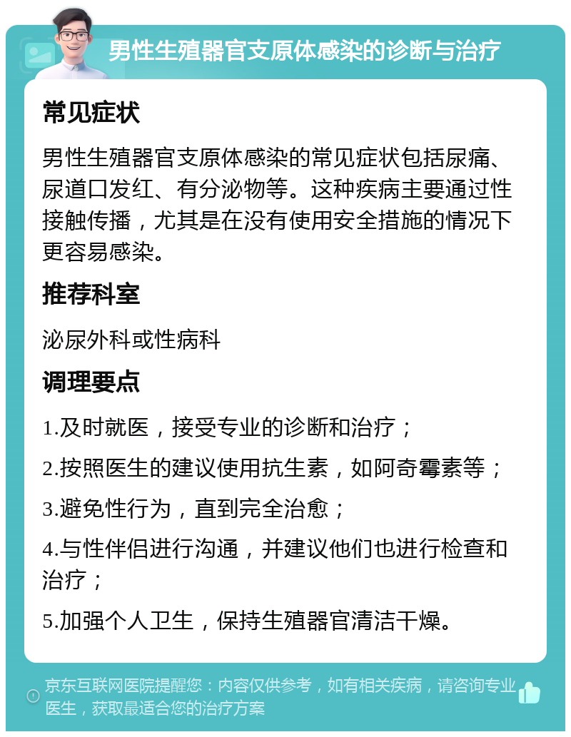 男性生殖器官支原体感染的诊断与治疗 常见症状 男性生殖器官支原体感染的常见症状包括尿痛、尿道口发红、有分泌物等。这种疾病主要通过性接触传播，尤其是在没有使用安全措施的情况下更容易感染。 推荐科室 泌尿外科或性病科 调理要点 1.及时就医，接受专业的诊断和治疗； 2.按照医生的建议使用抗生素，如阿奇霉素等； 3.避免性行为，直到完全治愈； 4.与性伴侣进行沟通，并建议他们也进行检查和治疗； 5.加强个人卫生，保持生殖器官清洁干燥。