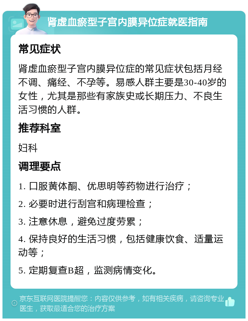 肾虚血瘀型子宫内膜异位症就医指南 常见症状 肾虚血瘀型子宫内膜异位症的常见症状包括月经不调、痛经、不孕等。易感人群主要是30-40岁的女性，尤其是那些有家族史或长期压力、不良生活习惯的人群。 推荐科室 妇科 调理要点 1. 口服黄体酮、优思明等药物进行治疗； 2. 必要时进行刮宫和病理检查； 3. 注意休息，避免过度劳累； 4. 保持良好的生活习惯，包括健康饮食、适量运动等； 5. 定期复查B超，监测病情变化。