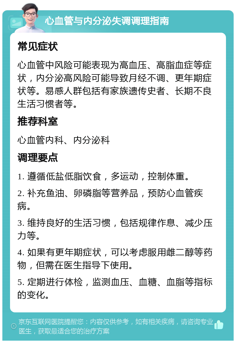 心血管与内分泌失调调理指南 常见症状 心血管中风险可能表现为高血压、高脂血症等症状，内分泌高风险可能导致月经不调、更年期症状等。易感人群包括有家族遗传史者、长期不良生活习惯者等。 推荐科室 心血管内科、内分泌科 调理要点 1. 遵循低盐低脂饮食，多运动，控制体重。 2. 补充鱼油、卵磷脂等营养品，预防心血管疾病。 3. 维持良好的生活习惯，包括规律作息、减少压力等。 4. 如果有更年期症状，可以考虑服用雌二醇等药物，但需在医生指导下使用。 5. 定期进行体检，监测血压、血糖、血脂等指标的变化。