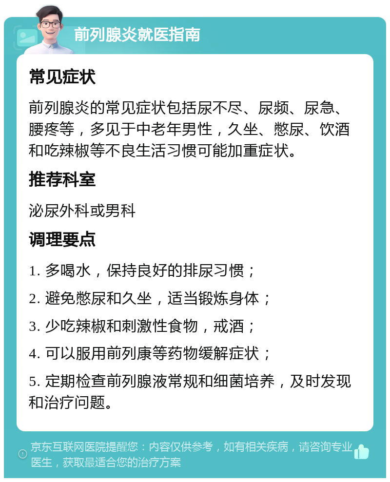 前列腺炎就医指南 常见症状 前列腺炎的常见症状包括尿不尽、尿频、尿急、腰疼等，多见于中老年男性，久坐、憋尿、饮酒和吃辣椒等不良生活习惯可能加重症状。 推荐科室 泌尿外科或男科 调理要点 1. 多喝水，保持良好的排尿习惯； 2. 避免憋尿和久坐，适当锻炼身体； 3. 少吃辣椒和刺激性食物，戒酒； 4. 可以服用前列康等药物缓解症状； 5. 定期检查前列腺液常规和细菌培养，及时发现和治疗问题。