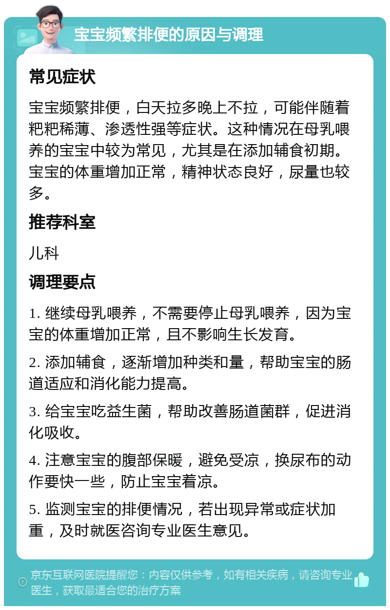 宝宝频繁排便的原因与调理 常见症状 宝宝频繁排便，白天拉多晚上不拉，可能伴随着粑粑稀薄、渗透性强等症状。这种情况在母乳喂养的宝宝中较为常见，尤其是在添加辅食初期。宝宝的体重增加正常，精神状态良好，尿量也较多。 推荐科室 儿科 调理要点 1. 继续母乳喂养，不需要停止母乳喂养，因为宝宝的体重增加正常，且不影响生长发育。 2. 添加辅食，逐渐增加种类和量，帮助宝宝的肠道适应和消化能力提高。 3. 给宝宝吃益生菌，帮助改善肠道菌群，促进消化吸收。 4. 注意宝宝的腹部保暖，避免受凉，换尿布的动作要快一些，防止宝宝着凉。 5. 监测宝宝的排便情况，若出现异常或症状加重，及时就医咨询专业医生意见。