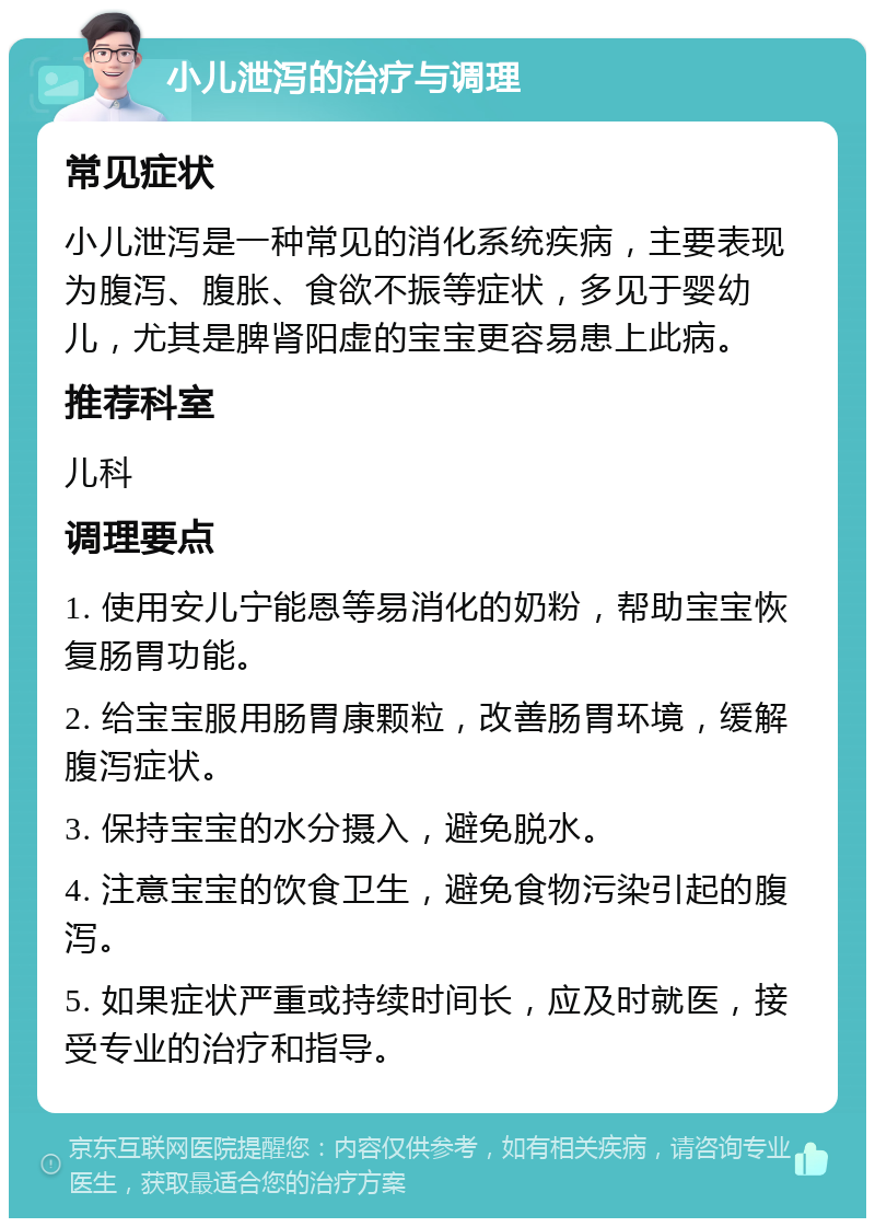 小儿泄泻的治疗与调理 常见症状 小儿泄泻是一种常见的消化系统疾病，主要表现为腹泻、腹胀、食欲不振等症状，多见于婴幼儿，尤其是脾肾阳虚的宝宝更容易患上此病。 推荐科室 儿科 调理要点 1. 使用安儿宁能恩等易消化的奶粉，帮助宝宝恢复肠胃功能。 2. 给宝宝服用肠胃康颗粒，改善肠胃环境，缓解腹泻症状。 3. 保持宝宝的水分摄入，避免脱水。 4. 注意宝宝的饮食卫生，避免食物污染引起的腹泻。 5. 如果症状严重或持续时间长，应及时就医，接受专业的治疗和指导。