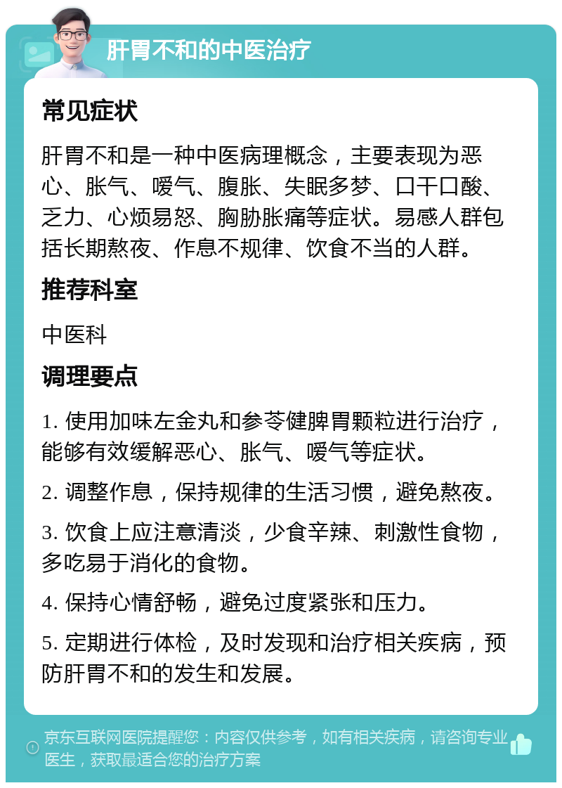 肝胃不和的中医治疗 常见症状 肝胃不和是一种中医病理概念，主要表现为恶心、胀气、嗳气、腹胀、失眠多梦、口干口酸、乏力、心烦易怒、胸胁胀痛等症状。易感人群包括长期熬夜、作息不规律、饮食不当的人群。 推荐科室 中医科 调理要点 1. 使用加味左金丸和参苓健脾胃颗粒进行治疗，能够有效缓解恶心、胀气、嗳气等症状。 2. 调整作息，保持规律的生活习惯，避免熬夜。 3. 饮食上应注意清淡，少食辛辣、刺激性食物，多吃易于消化的食物。 4. 保持心情舒畅，避免过度紧张和压力。 5. 定期进行体检，及时发现和治疗相关疾病，预防肝胃不和的发生和发展。