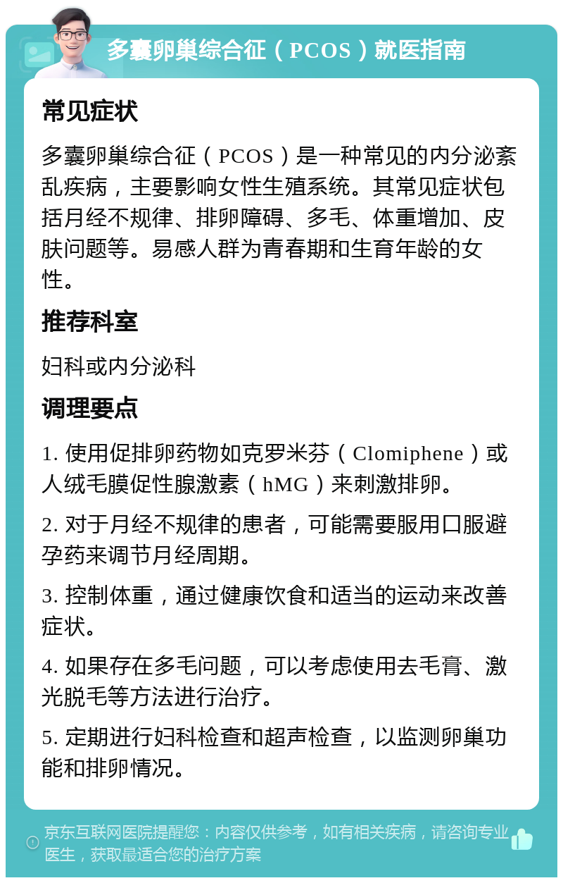 多囊卵巢综合征（PCOS）就医指南 常见症状 多囊卵巢综合征（PCOS）是一种常见的内分泌紊乱疾病，主要影响女性生殖系统。其常见症状包括月经不规律、排卵障碍、多毛、体重增加、皮肤问题等。易感人群为青春期和生育年龄的女性。 推荐科室 妇科或内分泌科 调理要点 1. 使用促排卵药物如克罗米芬（Clomiphene）或人绒毛膜促性腺激素（hMG）来刺激排卵。 2. 对于月经不规律的患者，可能需要服用口服避孕药来调节月经周期。 3. 控制体重，通过健康饮食和适当的运动来改善症状。 4. 如果存在多毛问题，可以考虑使用去毛膏、激光脱毛等方法进行治疗。 5. 定期进行妇科检查和超声检查，以监测卵巢功能和排卵情况。