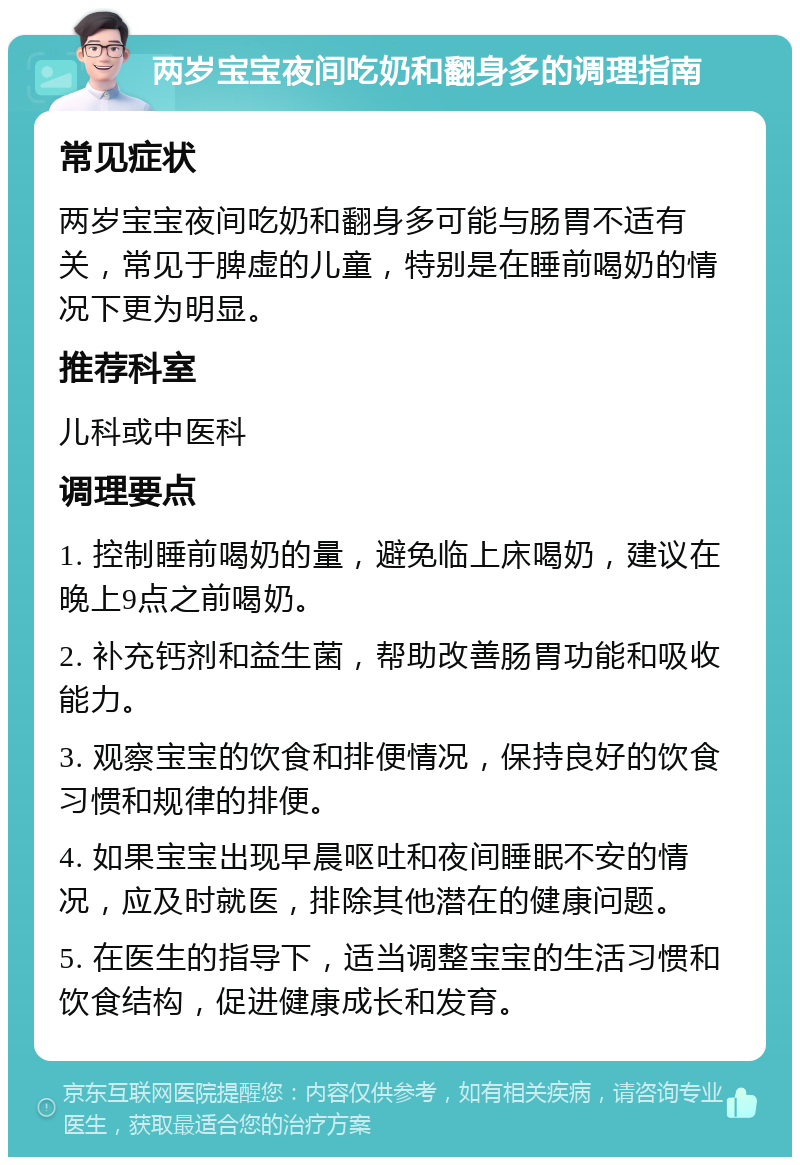 两岁宝宝夜间吃奶和翻身多的调理指南 常见症状 两岁宝宝夜间吃奶和翻身多可能与肠胃不适有关，常见于脾虚的儿童，特别是在睡前喝奶的情况下更为明显。 推荐科室 儿科或中医科 调理要点 1. 控制睡前喝奶的量，避免临上床喝奶，建议在晚上9点之前喝奶。 2. 补充钙剂和益生菌，帮助改善肠胃功能和吸收能力。 3. 观察宝宝的饮食和排便情况，保持良好的饮食习惯和规律的排便。 4. 如果宝宝出现早晨呕吐和夜间睡眠不安的情况，应及时就医，排除其他潜在的健康问题。 5. 在医生的指导下，适当调整宝宝的生活习惯和饮食结构，促进健康成长和发育。