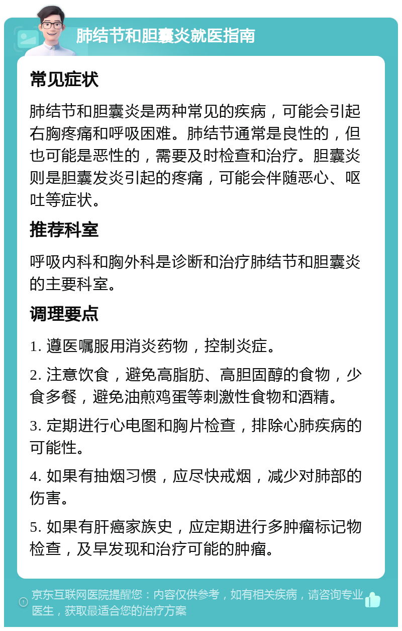 肺结节和胆囊炎就医指南 常见症状 肺结节和胆囊炎是两种常见的疾病，可能会引起右胸疼痛和呼吸困难。肺结节通常是良性的，但也可能是恶性的，需要及时检查和治疗。胆囊炎则是胆囊发炎引起的疼痛，可能会伴随恶心、呕吐等症状。 推荐科室 呼吸内科和胸外科是诊断和治疗肺结节和胆囊炎的主要科室。 调理要点 1. 遵医嘱服用消炎药物，控制炎症。 2. 注意饮食，避免高脂肪、高胆固醇的食物，少食多餐，避免油煎鸡蛋等刺激性食物和酒精。 3. 定期进行心电图和胸片检查，排除心肺疾病的可能性。 4. 如果有抽烟习惯，应尽快戒烟，减少对肺部的伤害。 5. 如果有肝癌家族史，应定期进行多肿瘤标记物检查，及早发现和治疗可能的肿瘤。