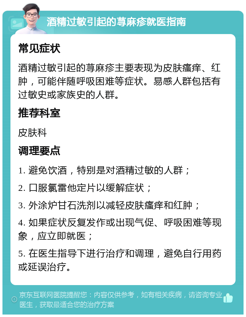 酒精过敏引起的荨麻疹就医指南 常见症状 酒精过敏引起的荨麻疹主要表现为皮肤瘙痒、红肿，可能伴随呼吸困难等症状。易感人群包括有过敏史或家族史的人群。 推荐科室 皮肤科 调理要点 1. 避免饮酒，特别是对酒精过敏的人群； 2. 口服氯雷他定片以缓解症状； 3. 外涂炉甘石洗剂以减轻皮肤瘙痒和红肿； 4. 如果症状反复发作或出现气促、呼吸困难等现象，应立即就医； 5. 在医生指导下进行治疗和调理，避免自行用药或延误治疗。