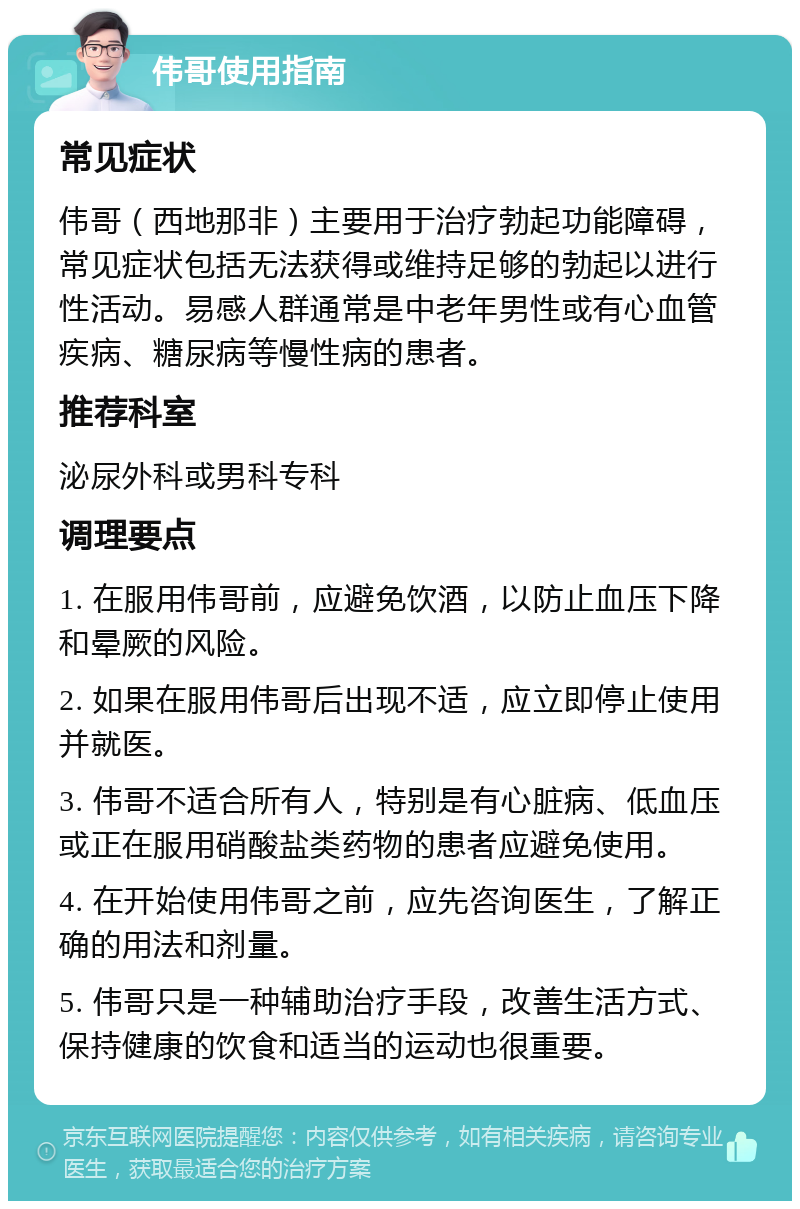 伟哥使用指南 常见症状 伟哥（西地那非）主要用于治疗勃起功能障碍，常见症状包括无法获得或维持足够的勃起以进行性活动。易感人群通常是中老年男性或有心血管疾病、糖尿病等慢性病的患者。 推荐科室 泌尿外科或男科专科 调理要点 1. 在服用伟哥前，应避免饮酒，以防止血压下降和晕厥的风险。 2. 如果在服用伟哥后出现不适，应立即停止使用并就医。 3. 伟哥不适合所有人，特别是有心脏病、低血压或正在服用硝酸盐类药物的患者应避免使用。 4. 在开始使用伟哥之前，应先咨询医生，了解正确的用法和剂量。 5. 伟哥只是一种辅助治疗手段，改善生活方式、保持健康的饮食和适当的运动也很重要。