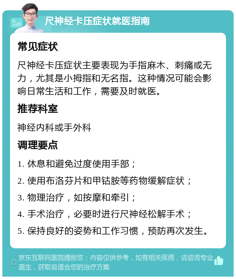 尺神经卡压症状就医指南 常见症状 尺神经卡压症状主要表现为手指麻木、刺痛或无力，尤其是小拇指和无名指。这种情况可能会影响日常生活和工作，需要及时就医。 推荐科室 神经内科或手外科 调理要点 1. 休息和避免过度使用手部； 2. 使用布洛芬片和甲钴胺等药物缓解症状； 3. 物理治疗，如按摩和牵引； 4. 手术治疗，必要时进行尺神经松解手术； 5. 保持良好的姿势和工作习惯，预防再次发生。