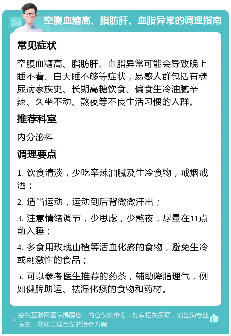 空腹血糖高、脂肪肝、血脂异常的调理指南 常见症状 空腹血糖高、脂肪肝、血脂异常可能会导致晚上睡不着、白天睡不够等症状，易感人群包括有糖尿病家族史、长期高糖饮食、偏食生冷油腻辛辣、久坐不动、熬夜等不良生活习惯的人群。 推荐科室 内分泌科 调理要点 1. 饮食清淡，少吃辛辣油腻及生冷食物，戒烟戒酒； 2. 适当运动，运动到后背微微汗出； 3. 注意情绪调节，少思虑，少熬夜，尽量在11点前入睡； 4. 多食用玫瑰山楂等活血化瘀的食物，避免生冷或刺激性的食品； 5. 可以参考医生推荐的药茶，辅助降脂理气，例如健脾助运、祛湿化痰的食物和药材。