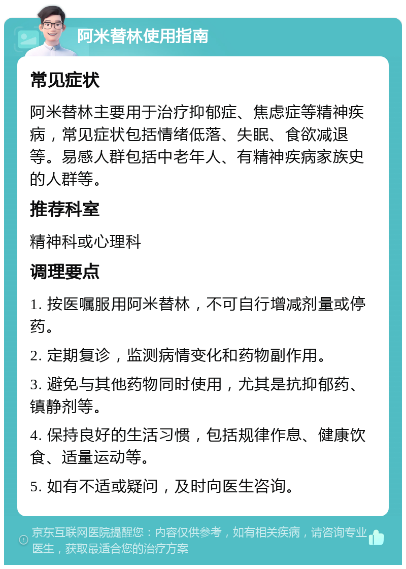 阿米替林使用指南 常见症状 阿米替林主要用于治疗抑郁症、焦虑症等精神疾病，常见症状包括情绪低落、失眠、食欲减退等。易感人群包括中老年人、有精神疾病家族史的人群等。 推荐科室 精神科或心理科 调理要点 1. 按医嘱服用阿米替林，不可自行增减剂量或停药。 2. 定期复诊，监测病情变化和药物副作用。 3. 避免与其他药物同时使用，尤其是抗抑郁药、镇静剂等。 4. 保持良好的生活习惯，包括规律作息、健康饮食、适量运动等。 5. 如有不适或疑问，及时向医生咨询。