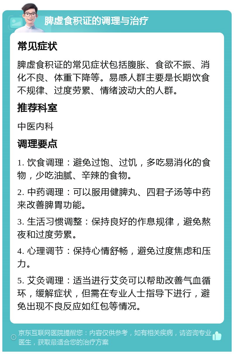 脾虚食积证的调理与治疗 常见症状 脾虚食积证的常见症状包括腹胀、食欲不振、消化不良、体重下降等。易感人群主要是长期饮食不规律、过度劳累、情绪波动大的人群。 推荐科室 中医内科 调理要点 1. 饮食调理：避免过饱、过饥，多吃易消化的食物，少吃油腻、辛辣的食物。 2. 中药调理：可以服用健脾丸、四君子汤等中药来改善脾胃功能。 3. 生活习惯调整：保持良好的作息规律，避免熬夜和过度劳累。 4. 心理调节：保持心情舒畅，避免过度焦虑和压力。 5. 艾灸调理：适当进行艾灸可以帮助改善气血循环，缓解症状，但需在专业人士指导下进行，避免出现不良反应如红包等情况。