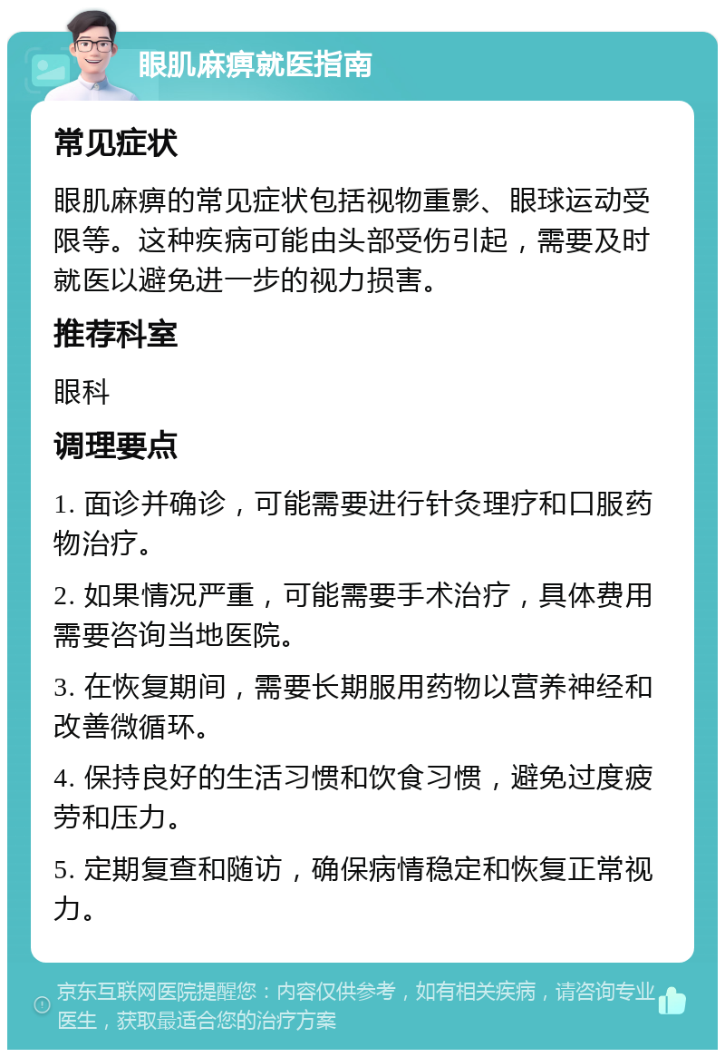 眼肌麻痹就医指南 常见症状 眼肌麻痹的常见症状包括视物重影、眼球运动受限等。这种疾病可能由头部受伤引起，需要及时就医以避免进一步的视力损害。 推荐科室 眼科 调理要点 1. 面诊并确诊，可能需要进行针灸理疗和口服药物治疗。 2. 如果情况严重，可能需要手术治疗，具体费用需要咨询当地医院。 3. 在恢复期间，需要长期服用药物以营养神经和改善微循环。 4. 保持良好的生活习惯和饮食习惯，避免过度疲劳和压力。 5. 定期复查和随访，确保病情稳定和恢复正常视力。