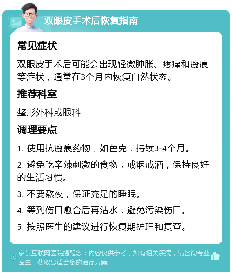 双眼皮手术后恢复指南 常见症状 双眼皮手术后可能会出现轻微肿胀、疼痛和瘢痕等症状，通常在3个月内恢复自然状态。 推荐科室 整形外科或眼科 调理要点 1. 使用抗瘢痕药物，如芭克，持续3-4个月。 2. 避免吃辛辣刺激的食物，戒烟戒酒，保持良好的生活习惯。 3. 不要熬夜，保证充足的睡眠。 4. 等到伤口愈合后再沾水，避免污染伤口。 5. 按照医生的建议进行恢复期护理和复查。