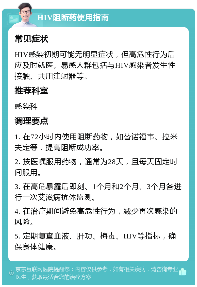 HIV阻断药使用指南 常见症状 HIV感染初期可能无明显症状，但高危性行为后应及时就医。易感人群包括与HIV感染者发生性接触、共用注射器等。 推荐科室 感染科 调理要点 1. 在72小时内使用阻断药物，如替诺福韦、拉米夫定等，提高阻断成功率。 2. 按医嘱服用药物，通常为28天，且每天固定时间服用。 3. 在高危暴露后即刻、1个月和2个月、3个月各进行一次艾滋病抗体监测。 4. 在治疗期间避免高危性行为，减少再次感染的风险。 5. 定期复查血液、肝功、梅毒、HIV等指标，确保身体健康。