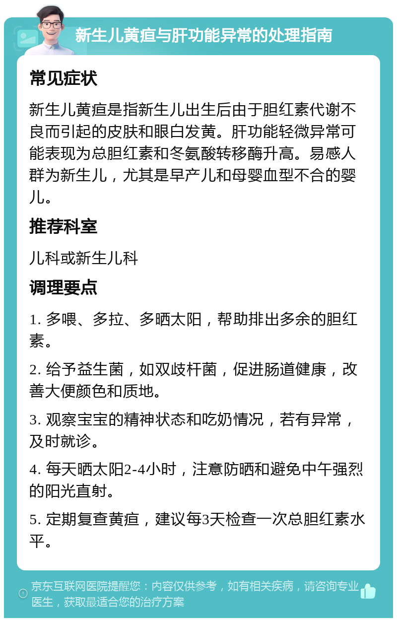 新生儿黄疸与肝功能异常的处理指南 常见症状 新生儿黄疸是指新生儿出生后由于胆红素代谢不良而引起的皮肤和眼白发黄。肝功能轻微异常可能表现为总胆红素和冬氨酸转移酶升高。易感人群为新生儿，尤其是早产儿和母婴血型不合的婴儿。 推荐科室 儿科或新生儿科 调理要点 1. 多喂、多拉、多晒太阳，帮助排出多余的胆红素。 2. 给予益生菌，如双歧杆菌，促进肠道健康，改善大便颜色和质地。 3. 观察宝宝的精神状态和吃奶情况，若有异常，及时就诊。 4. 每天晒太阳2-4小时，注意防晒和避免中午强烈的阳光直射。 5. 定期复查黄疸，建议每3天检查一次总胆红素水平。