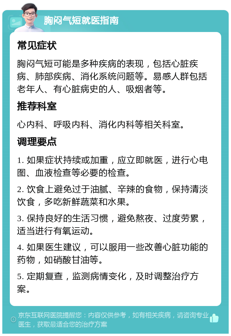 胸闷气短就医指南 常见症状 胸闷气短可能是多种疾病的表现，包括心脏疾病、肺部疾病、消化系统问题等。易感人群包括老年人、有心脏病史的人、吸烟者等。 推荐科室 心内科、呼吸内科、消化内科等相关科室。 调理要点 1. 如果症状持续或加重，应立即就医，进行心电图、血液检查等必要的检查。 2. 饮食上避免过于油腻、辛辣的食物，保持清淡饮食，多吃新鲜蔬菜和水果。 3. 保持良好的生活习惯，避免熬夜、过度劳累，适当进行有氧运动。 4. 如果医生建议，可以服用一些改善心脏功能的药物，如硝酸甘油等。 5. 定期复查，监测病情变化，及时调整治疗方案。