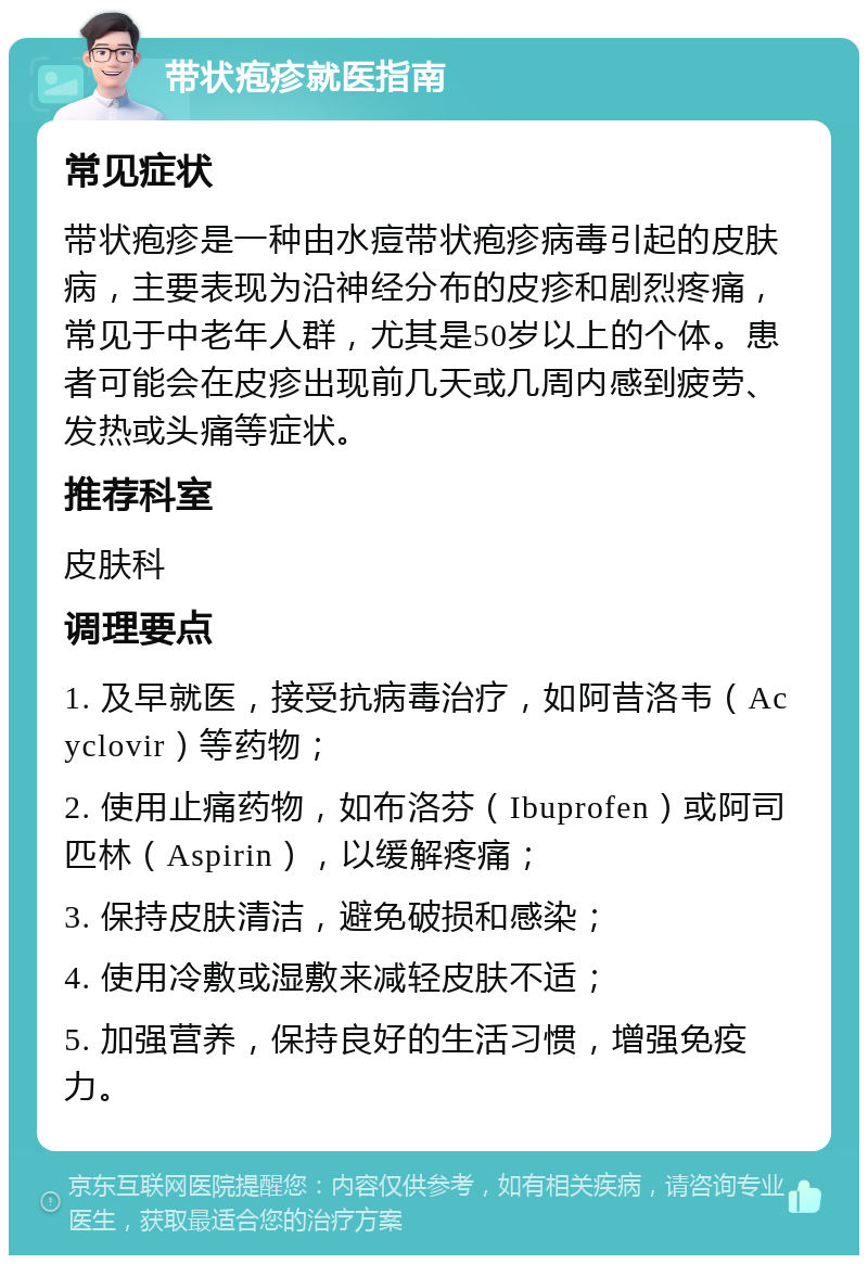 带状疱疹就医指南 常见症状 带状疱疹是一种由水痘带状疱疹病毒引起的皮肤病，主要表现为沿神经分布的皮疹和剧烈疼痛，常见于中老年人群，尤其是50岁以上的个体。患者可能会在皮疹出现前几天或几周内感到疲劳、发热或头痛等症状。 推荐科室 皮肤科 调理要点 1. 及早就医，接受抗病毒治疗，如阿昔洛韦（Acyclovir）等药物； 2. 使用止痛药物，如布洛芬（Ibuprofen）或阿司匹林（Aspirin），以缓解疼痛； 3. 保持皮肤清洁，避免破损和感染； 4. 使用冷敷或湿敷来减轻皮肤不适； 5. 加强营养，保持良好的生活习惯，增强免疫力。