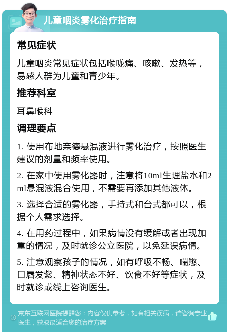 儿童咽炎雾化治疗指南 常见症状 儿童咽炎常见症状包括喉咙痛、咳嗽、发热等，易感人群为儿童和青少年。 推荐科室 耳鼻喉科 调理要点 1. 使用布地奈德悬混液进行雾化治疗，按照医生建议的剂量和频率使用。 2. 在家中使用雾化器时，注意将10ml生理盐水和2ml悬混液混合使用，不需要再添加其他液体。 3. 选择合适的雾化器，手持式和台式都可以，根据个人需求选择。 4. 在用药过程中，如果病情没有缓解或者出现加重的情况，及时就诊公立医院，以免延误病情。 5. 注意观察孩子的情况，如有呼吸不畅、喘憋、口唇发紫、精神状态不好、饮食不好等症状，及时就诊或线上咨询医生。