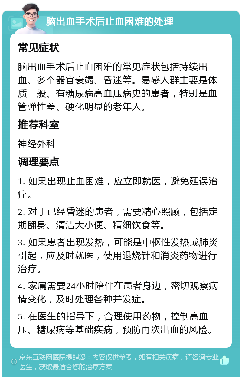 脑出血手术后止血困难的处理 常见症状 脑出血手术后止血困难的常见症状包括持续出血、多个器官衰竭、昏迷等。易感人群主要是体质一般、有糖尿病高血压病史的患者，特别是血管弹性差、硬化明显的老年人。 推荐科室 神经外科 调理要点 1. 如果出现止血困难，应立即就医，避免延误治疗。 2. 对于已经昏迷的患者，需要精心照顾，包括定期翻身、清洁大小便、精细饮食等。 3. 如果患者出现发热，可能是中枢性发热或肺炎引起，应及时就医，使用退烧针和消炎药物进行治疗。 4. 家属需要24小时陪伴在患者身边，密切观察病情变化，及时处理各种并发症。 5. 在医生的指导下，合理使用药物，控制高血压、糖尿病等基础疾病，预防再次出血的风险。