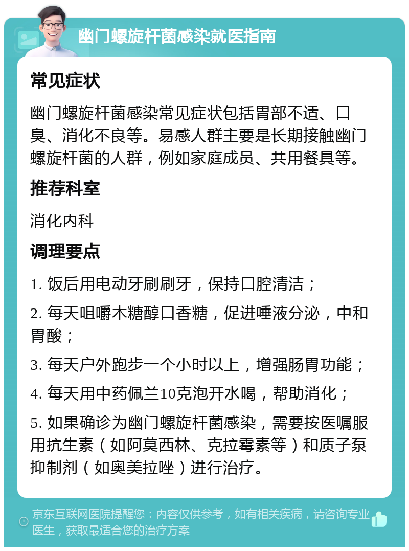 幽门螺旋杆菌感染就医指南 常见症状 幽门螺旋杆菌感染常见症状包括胃部不适、口臭、消化不良等。易感人群主要是长期接触幽门螺旋杆菌的人群，例如家庭成员、共用餐具等。 推荐科室 消化内科 调理要点 1. 饭后用电动牙刷刷牙，保持口腔清洁； 2. 每天咀嚼木糖醇口香糖，促进唾液分泌，中和胃酸； 3. 每天户外跑步一个小时以上，增强肠胃功能； 4. 每天用中药佩兰10克泡开水喝，帮助消化； 5. 如果确诊为幽门螺旋杆菌感染，需要按医嘱服用抗生素（如阿莫西林、克拉霉素等）和质子泵抑制剂（如奥美拉唑）进行治疗。