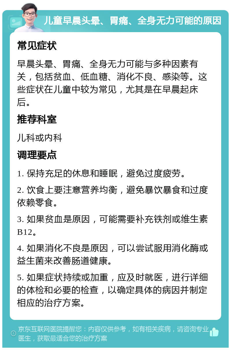 儿童早晨头晕、胃痛、全身无力可能的原因 常见症状 早晨头晕、胃痛、全身无力可能与多种因素有关，包括贫血、低血糖、消化不良、感染等。这些症状在儿童中较为常见，尤其是在早晨起床后。 推荐科室 儿科或内科 调理要点 1. 保持充足的休息和睡眠，避免过度疲劳。 2. 饮食上要注意营养均衡，避免暴饮暴食和过度依赖零食。 3. 如果贫血是原因，可能需要补充铁剂或维生素B12。 4. 如果消化不良是原因，可以尝试服用消化酶或益生菌来改善肠道健康。 5. 如果症状持续或加重，应及时就医，进行详细的体检和必要的检查，以确定具体的病因并制定相应的治疗方案。