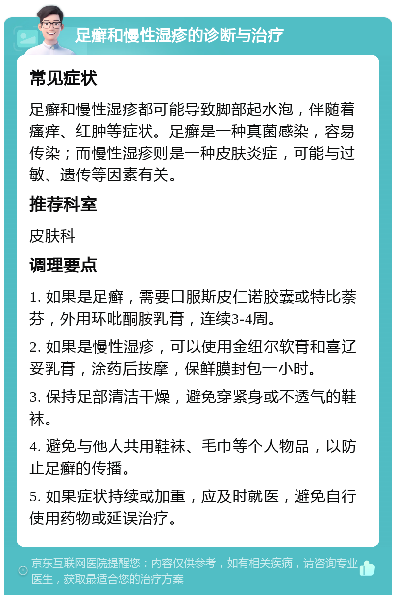 足癣和慢性湿疹的诊断与治疗 常见症状 足癣和慢性湿疹都可能导致脚部起水泡，伴随着瘙痒、红肿等症状。足癣是一种真菌感染，容易传染；而慢性湿疹则是一种皮肤炎症，可能与过敏、遗传等因素有关。 推荐科室 皮肤科 调理要点 1. 如果是足癣，需要口服斯皮仁诺胶囊或特比萘芬，外用环吡酮胺乳膏，连续3-4周。 2. 如果是慢性湿疹，可以使用金纽尔软膏和喜辽妥乳膏，涂药后按摩，保鲜膜封包一小时。 3. 保持足部清洁干燥，避免穿紧身或不透气的鞋袜。 4. 避免与他人共用鞋袜、毛巾等个人物品，以防止足癣的传播。 5. 如果症状持续或加重，应及时就医，避免自行使用药物或延误治疗。