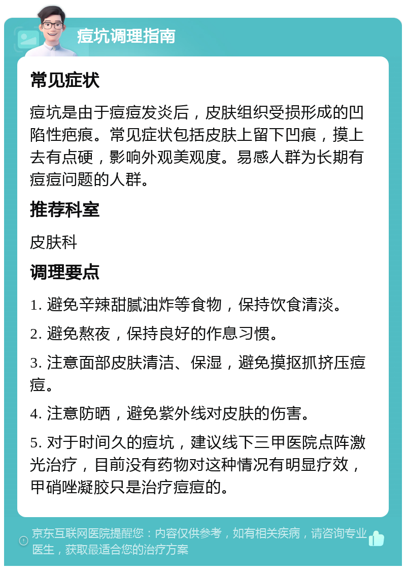 痘坑调理指南 常见症状 痘坑是由于痘痘发炎后，皮肤组织受损形成的凹陷性疤痕。常见症状包括皮肤上留下凹痕，摸上去有点硬，影响外观美观度。易感人群为长期有痘痘问题的人群。 推荐科室 皮肤科 调理要点 1. 避免辛辣甜腻油炸等食物，保持饮食清淡。 2. 避免熬夜，保持良好的作息习惯。 3. 注意面部皮肤清洁、保湿，避免摸抠抓挤压痘痘。 4. 注意防晒，避免紫外线对皮肤的伤害。 5. 对于时间久的痘坑，建议线下三甲医院点阵激光治疗，目前没有药物对这种情况有明显疗效，甲硝唑凝胶只是治疗痘痘的。