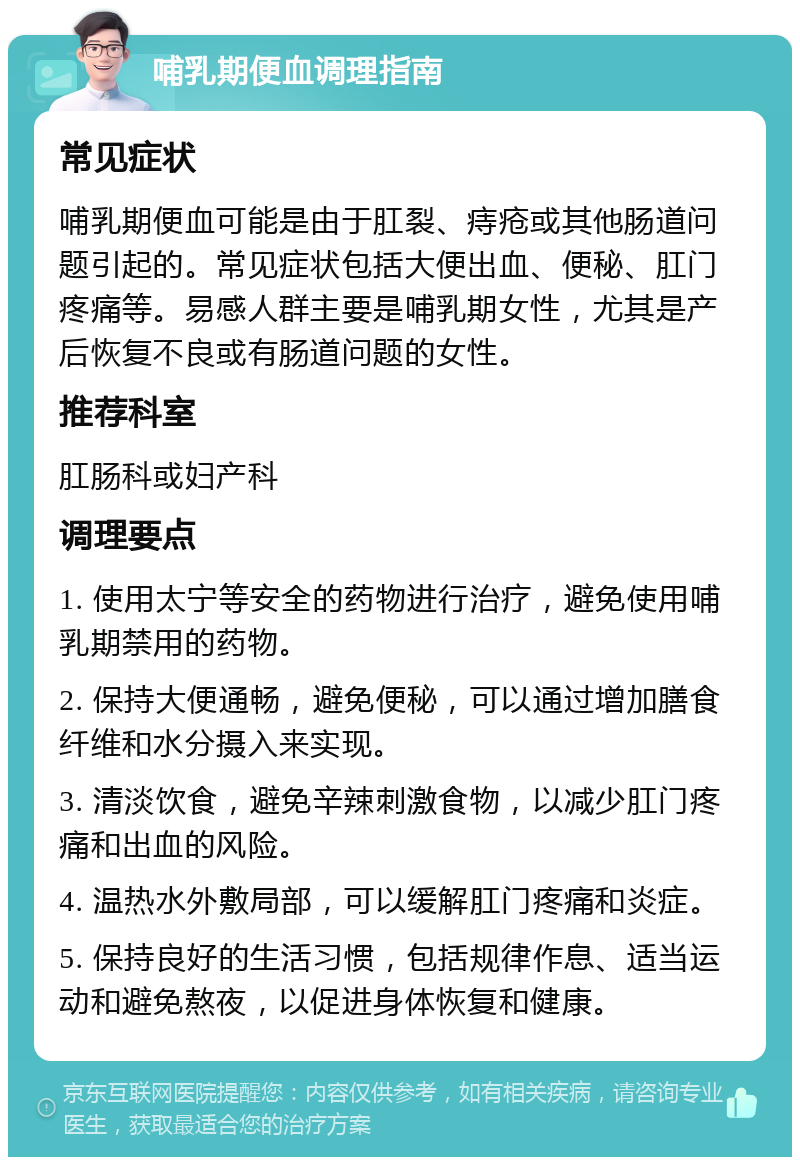 哺乳期便血调理指南 常见症状 哺乳期便血可能是由于肛裂、痔疮或其他肠道问题引起的。常见症状包括大便出血、便秘、肛门疼痛等。易感人群主要是哺乳期女性，尤其是产后恢复不良或有肠道问题的女性。 推荐科室 肛肠科或妇产科 调理要点 1. 使用太宁等安全的药物进行治疗，避免使用哺乳期禁用的药物。 2. 保持大便通畅，避免便秘，可以通过增加膳食纤维和水分摄入来实现。 3. 清淡饮食，避免辛辣刺激食物，以减少肛门疼痛和出血的风险。 4. 温热水外敷局部，可以缓解肛门疼痛和炎症。 5. 保持良好的生活习惯，包括规律作息、适当运动和避免熬夜，以促进身体恢复和健康。