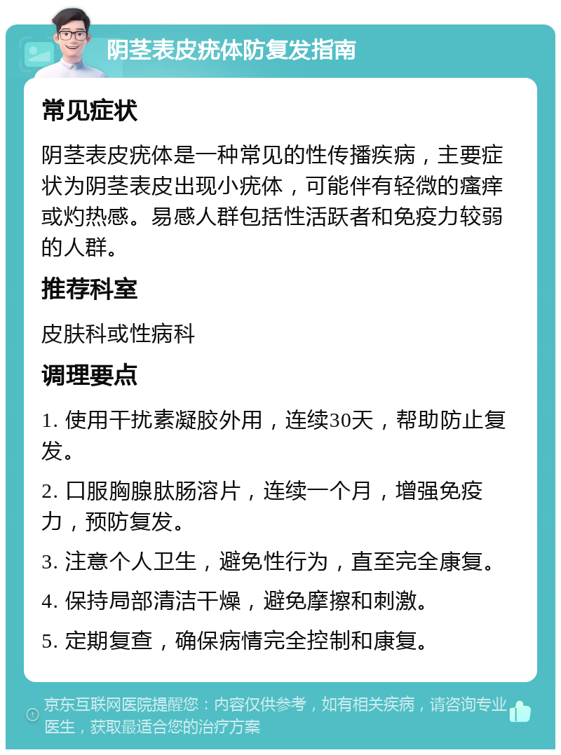 阴茎表皮疣体防复发指南 常见症状 阴茎表皮疣体是一种常见的性传播疾病，主要症状为阴茎表皮出现小疣体，可能伴有轻微的瘙痒或灼热感。易感人群包括性活跃者和免疫力较弱的人群。 推荐科室 皮肤科或性病科 调理要点 1. 使用干扰素凝胶外用，连续30天，帮助防止复发。 2. 口服胸腺肽肠溶片，连续一个月，增强免疫力，预防复发。 3. 注意个人卫生，避免性行为，直至完全康复。 4. 保持局部清洁干燥，避免摩擦和刺激。 5. 定期复查，确保病情完全控制和康复。