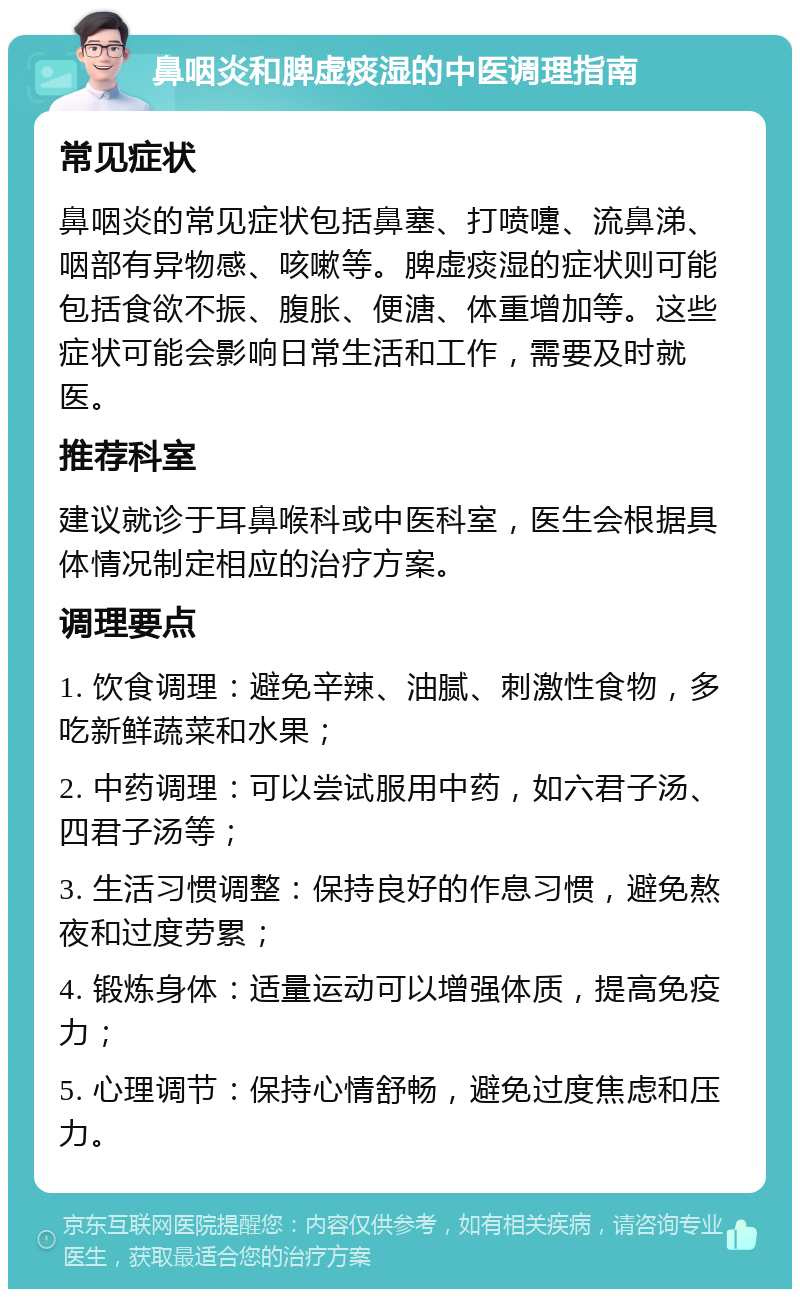 鼻咽炎和脾虚痰湿的中医调理指南 常见症状 鼻咽炎的常见症状包括鼻塞、打喷嚏、流鼻涕、咽部有异物感、咳嗽等。脾虚痰湿的症状则可能包括食欲不振、腹胀、便溏、体重增加等。这些症状可能会影响日常生活和工作，需要及时就医。 推荐科室 建议就诊于耳鼻喉科或中医科室，医生会根据具体情况制定相应的治疗方案。 调理要点 1. 饮食调理：避免辛辣、油腻、刺激性食物，多吃新鲜蔬菜和水果； 2. 中药调理：可以尝试服用中药，如六君子汤、四君子汤等； 3. 生活习惯调整：保持良好的作息习惯，避免熬夜和过度劳累； 4. 锻炼身体：适量运动可以增强体质，提高免疫力； 5. 心理调节：保持心情舒畅，避免过度焦虑和压力。