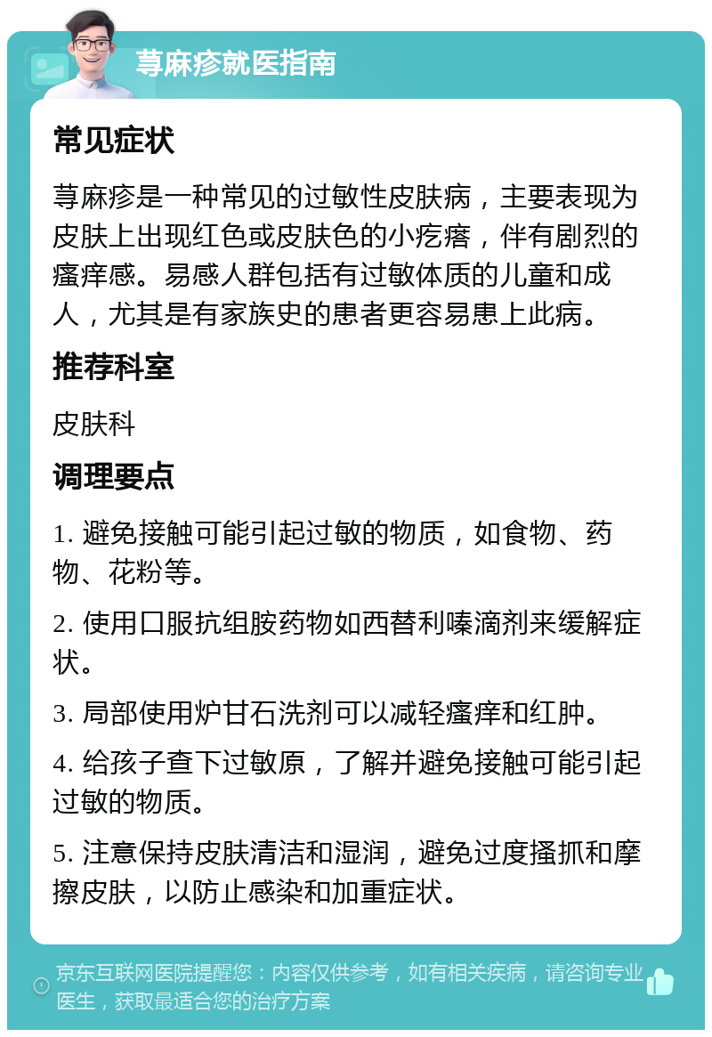 荨麻疹就医指南 常见症状 荨麻疹是一种常见的过敏性皮肤病，主要表现为皮肤上出现红色或皮肤色的小疙瘩，伴有剧烈的瘙痒感。易感人群包括有过敏体质的儿童和成人，尤其是有家族史的患者更容易患上此病。 推荐科室 皮肤科 调理要点 1. 避免接触可能引起过敏的物质，如食物、药物、花粉等。 2. 使用口服抗组胺药物如西替利嗪滴剂来缓解症状。 3. 局部使用炉甘石洗剂可以减轻瘙痒和红肿。 4. 给孩子查下过敏原，了解并避免接触可能引起过敏的物质。 5. 注意保持皮肤清洁和湿润，避免过度搔抓和摩擦皮肤，以防止感染和加重症状。