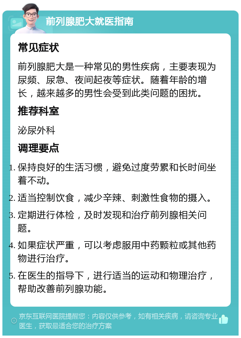 前列腺肥大就医指南 常见症状 前列腺肥大是一种常见的男性疾病，主要表现为尿频、尿急、夜间起夜等症状。随着年龄的增长，越来越多的男性会受到此类问题的困扰。 推荐科室 泌尿外科 调理要点 保持良好的生活习惯，避免过度劳累和长时间坐着不动。 适当控制饮食，减少辛辣、刺激性食物的摄入。 定期进行体检，及时发现和治疗前列腺相关问题。 如果症状严重，可以考虑服用中药颗粒或其他药物进行治疗。 在医生的指导下，进行适当的运动和物理治疗，帮助改善前列腺功能。