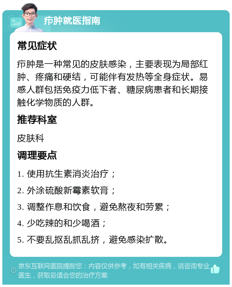 疖肿就医指南 常见症状 疖肿是一种常见的皮肤感染，主要表现为局部红肿、疼痛和硬结，可能伴有发热等全身症状。易感人群包括免疫力低下者、糖尿病患者和长期接触化学物质的人群。 推荐科室 皮肤科 调理要点 1. 使用抗生素消炎治疗； 2. 外涂硫酸新霉素软膏； 3. 调整作息和饮食，避免熬夜和劳累； 4. 少吃辣的和少喝酒； 5. 不要乱抠乱抓乱挤，避免感染扩散。