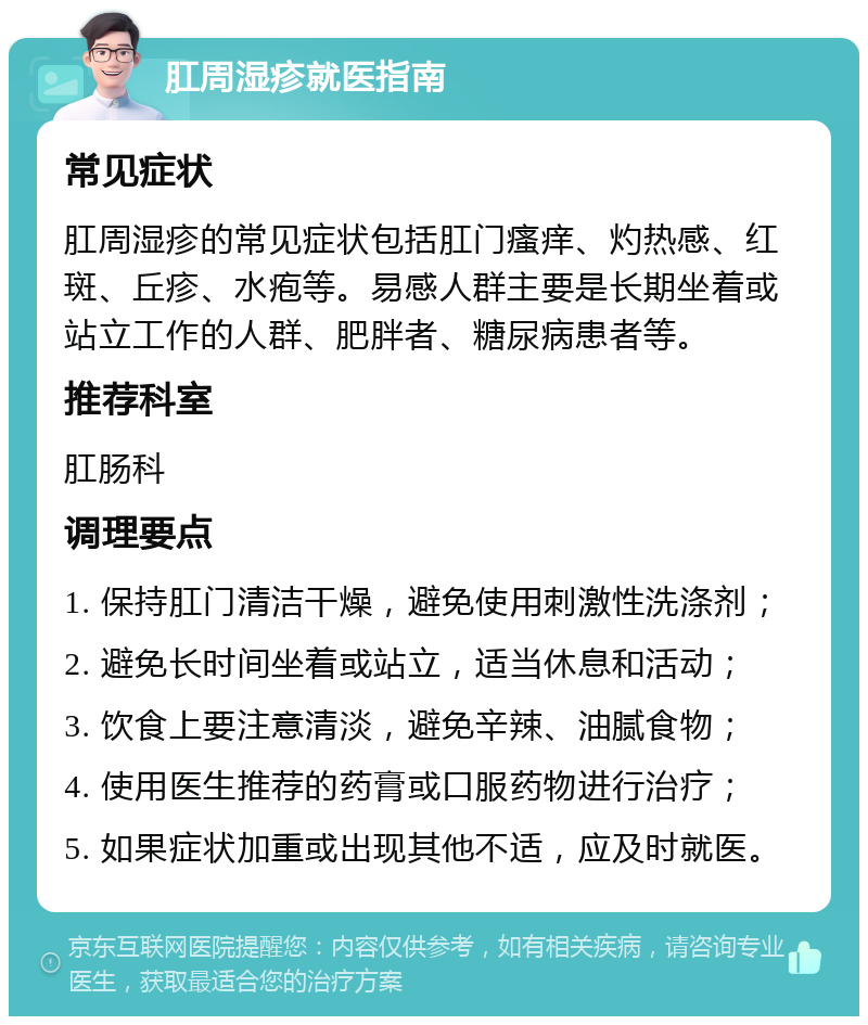 肛周湿疹就医指南 常见症状 肛周湿疹的常见症状包括肛门瘙痒、灼热感、红斑、丘疹、水疱等。易感人群主要是长期坐着或站立工作的人群、肥胖者、糖尿病患者等。 推荐科室 肛肠科 调理要点 1. 保持肛门清洁干燥，避免使用刺激性洗涤剂； 2. 避免长时间坐着或站立，适当休息和活动； 3. 饮食上要注意清淡，避免辛辣、油腻食物； 4. 使用医生推荐的药膏或口服药物进行治疗； 5. 如果症状加重或出现其他不适，应及时就医。