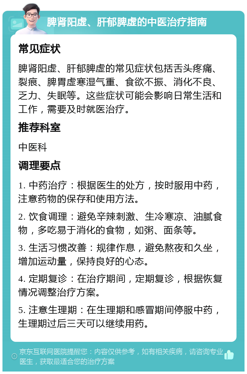 脾肾阳虚、肝郁脾虚的中医治疗指南 常见症状 脾肾阳虚、肝郁脾虚的常见症状包括舌头疼痛、裂痕、脾胃虚寒湿气重、食欲不振、消化不良、乏力、失眠等。这些症状可能会影响日常生活和工作，需要及时就医治疗。 推荐科室 中医科 调理要点 1. 中药治疗：根据医生的处方，按时服用中药，注意药物的保存和使用方法。 2. 饮食调理：避免辛辣刺激、生冷寒凉、油腻食物，多吃易于消化的食物，如粥、面条等。 3. 生活习惯改善：规律作息，避免熬夜和久坐，增加运动量，保持良好的心态。 4. 定期复诊：在治疗期间，定期复诊，根据恢复情况调整治疗方案。 5. 注意生理期：在生理期和感冒期间停服中药，生理期过后三天可以继续用药。